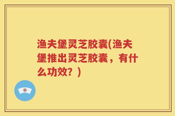 渔夫堡灵芝胶囊(渔夫堡推出灵芝胶囊，有什么功效？)