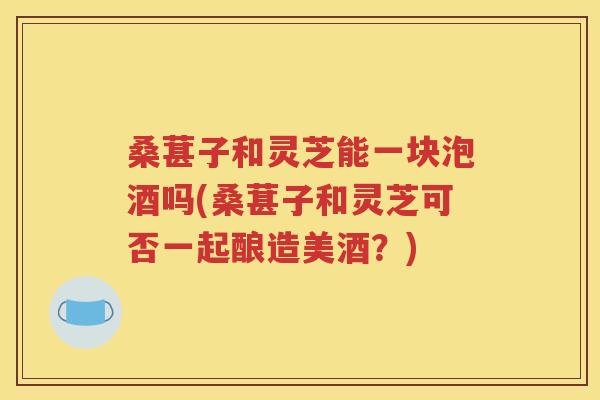 桑葚子和灵芝能一块泡酒吗(桑葚子和灵芝可否一起酿造美酒？)