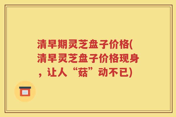 清早期灵芝盘子价格(清早灵芝盘子价格现身，让人“菇”动不已)