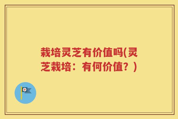 栽培灵芝有价值吗(灵芝栽培：有何价值？)