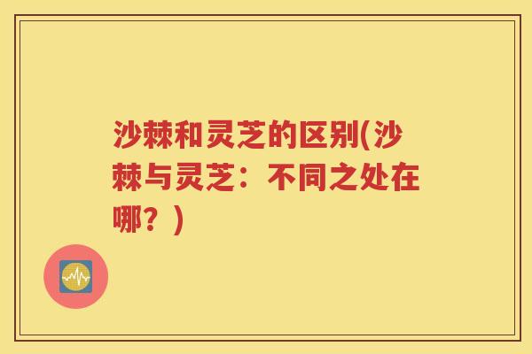 沙棘和灵芝的区别(沙棘与灵芝：不同之处在哪？)