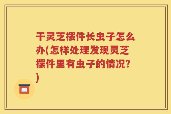 干灵芝摆件长虫子怎么办(怎样处理发现灵芝摆件里有虫子的情况？)