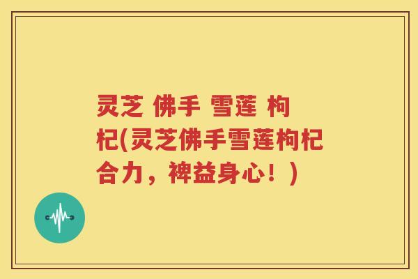 灵芝 佛手 雪莲 枸杞(灵芝佛手雪莲枸杞合力，裨益身心！)