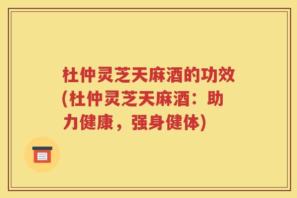杜仲灵芝天麻酒的功效(杜仲灵芝天麻酒：助力健康，强身健体)
