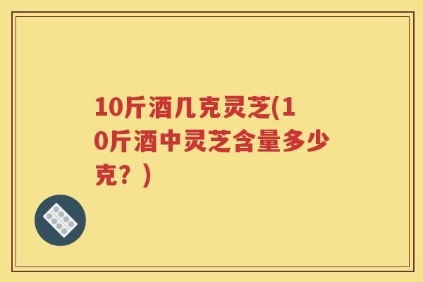 10斤酒几克灵芝(10斤酒中灵芝含量多少克？)