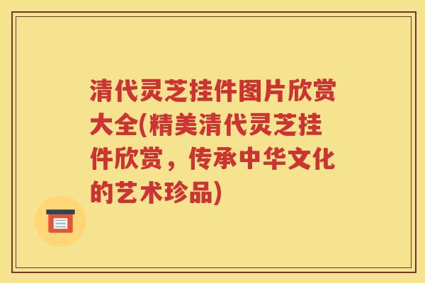 清代灵芝挂件图片欣赏大全(精美清代灵芝挂件欣赏，传承中华文化的艺术珍品)