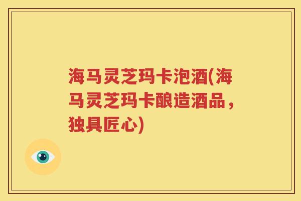 海马灵芝玛卡泡酒(海马灵芝玛卡酿造酒品，独具匠心)