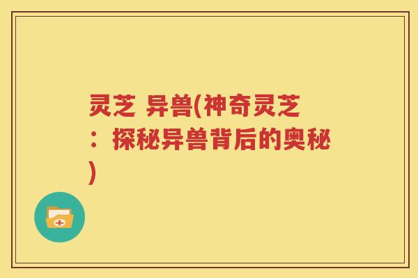 灵芝 异兽(神奇灵芝：探秘异兽背后的奥秘)