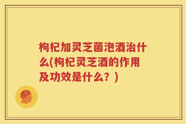 枸杞加灵芝菌泡酒治什么(枸杞灵芝酒的作用及功效是什么？)