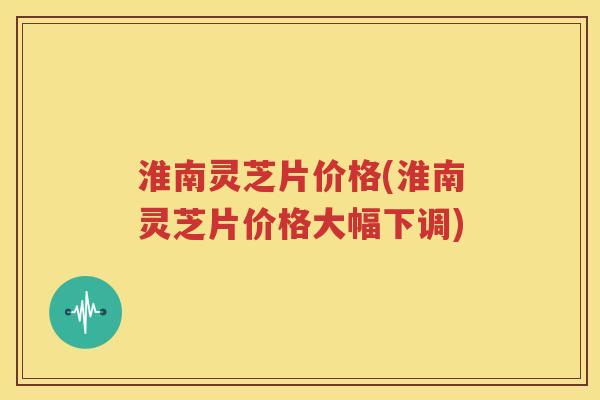 淮南灵芝片价格(淮南灵芝片价格大幅下调)