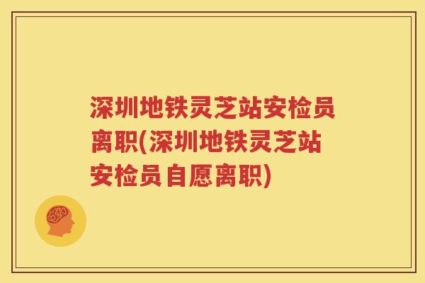 深圳地铁灵芝站安检员离职(深圳地铁灵芝站安检员自愿离职)