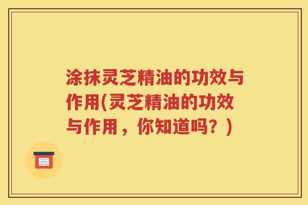 涂抹灵芝精油的功效与作用(灵芝精油的功效与作用，你知道吗？)