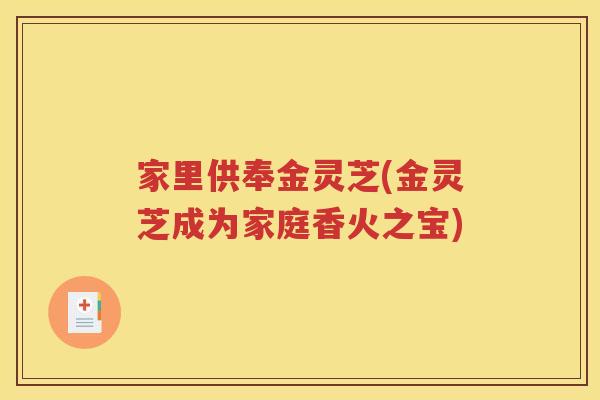 家里供奉金灵芝(金灵芝成为家庭香火之宝)
