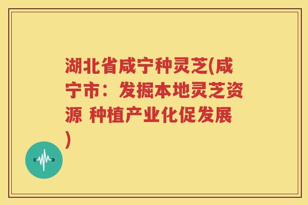 湖北省咸宁种灵芝(咸宁市：发掘本地灵芝资源 种植产业化促发展)