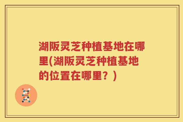 湖阪灵芝种植基地在哪里(湖阪灵芝种植基地的位置在哪里？)