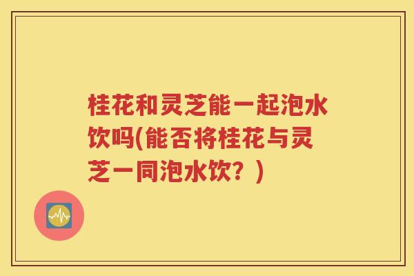 桂花和灵芝能一起泡水饮吗(能否将桂花与灵芝一同泡水饮？)
