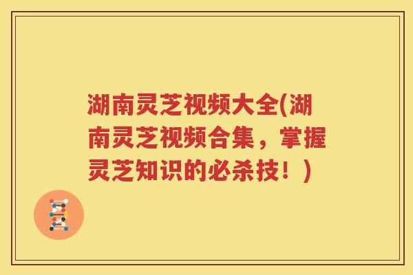 湖南灵芝视频大全(湖南灵芝视频合集，掌握灵芝知识的必杀技！)