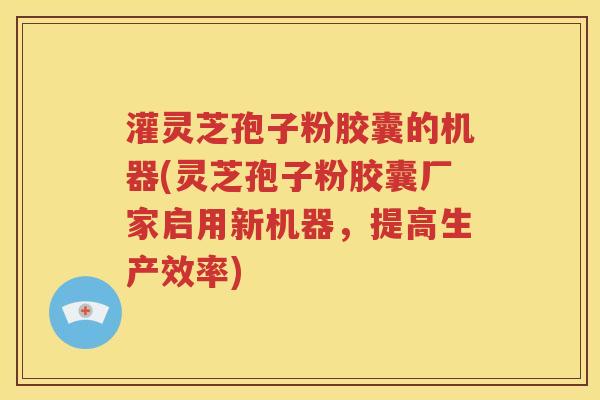 灌灵芝孢子粉胶囊的机器(灵芝孢子粉胶囊厂家启用新机器，提高生产效率)