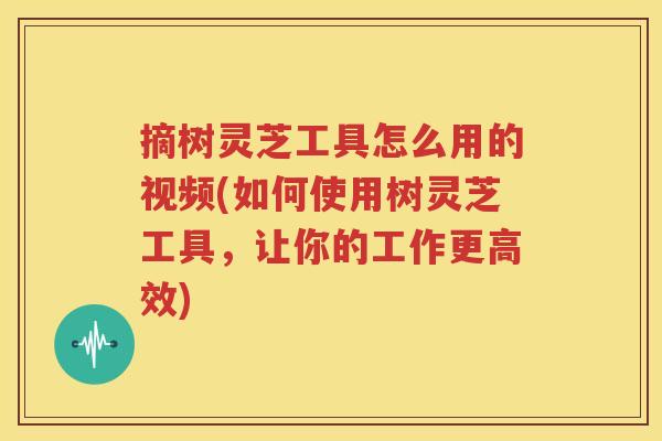 摘树灵芝工具怎么用的视频(如何使用树灵芝工具，让你的工作更高效)