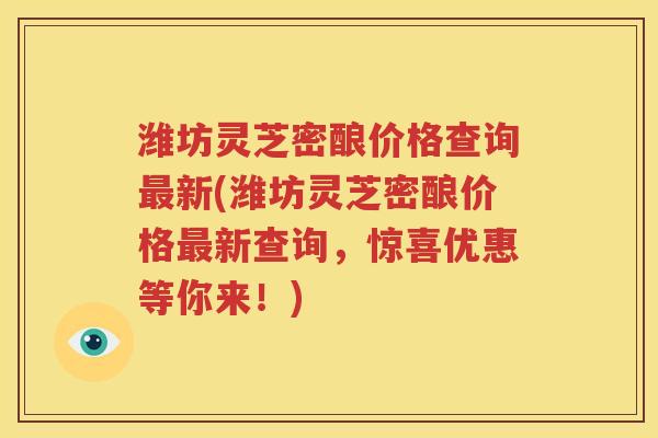 潍坊灵芝密酿价格查询最新(潍坊灵芝密酿价格最新查询，惊喜优惠等你来！)