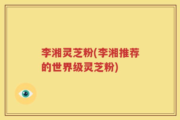 李湘灵芝粉(李湘推荐的世界级灵芝粉)