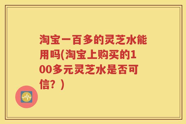 淘宝一百多的灵芝水能用吗(淘宝上购买的100多元灵芝水是否可信？)