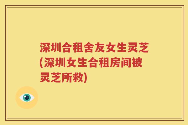深圳合租舍友女生灵芝(深圳女生合租房间被灵芝所救)