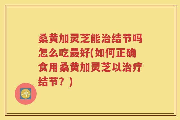 桑黄加灵芝能治结节吗怎么吃最好(如何正确食用桑黄加灵芝以治疗结节？)
