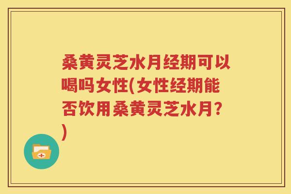桑黄灵芝水月经期可以喝吗女性(女性经期能否饮用桑黄灵芝水月？)