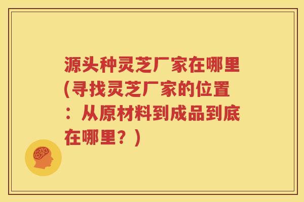 源头种灵芝厂家在哪里(寻找灵芝厂家的位置：从原材料到成品到底在哪里？)
