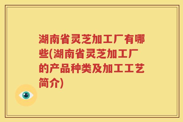 湖南省灵芝加工厂有哪些(湖南省灵芝加工厂的产品种类及加工工艺简介)