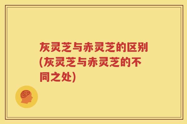 灰灵芝与赤灵芝的区别(灰灵芝与赤灵芝的不同之处)