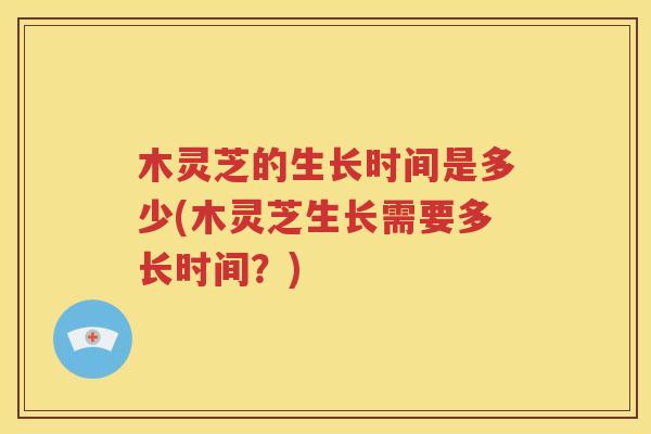 木灵芝的生长时间是多少(木灵芝生长需要多长时间？)