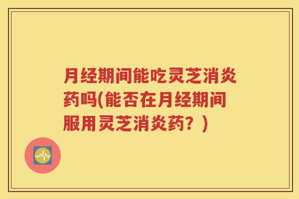 月经期间能吃灵芝消炎药吗(能否在月经期间服用灵芝消炎药？)