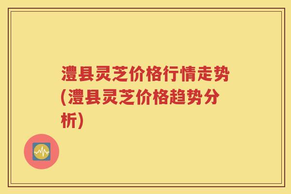 澧县灵芝价格行情走势(澧县灵芝价格趋势分析)