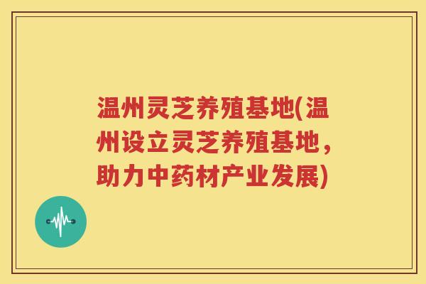 温州灵芝养殖基地(温州设立灵芝养殖基地，助力中药材产业发展)