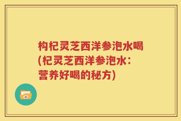 构杞灵芝西洋参泡水喝(杞灵芝西洋参泡水：营养好喝的秘方)