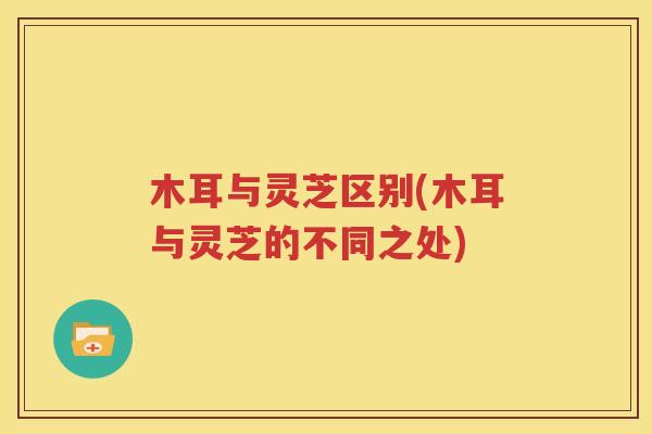 木耳与灵芝区别(木耳与灵芝的不同之处)