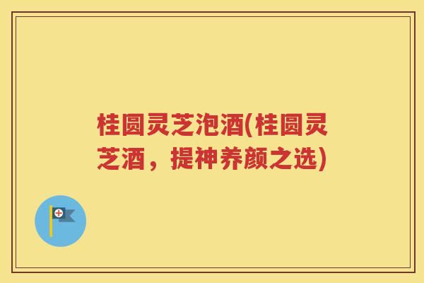 桂圆灵芝泡酒(桂圆灵芝酒，提神养颜之选)