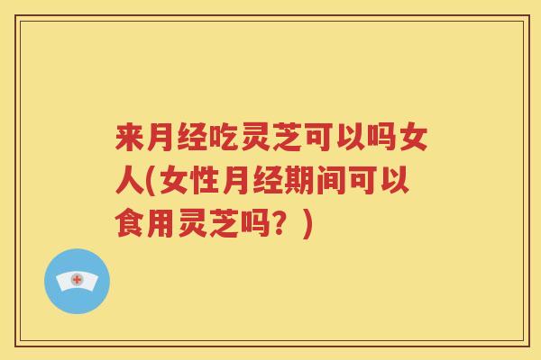 来月经吃灵芝可以吗女人(女性月经期间可以食用灵芝吗？)