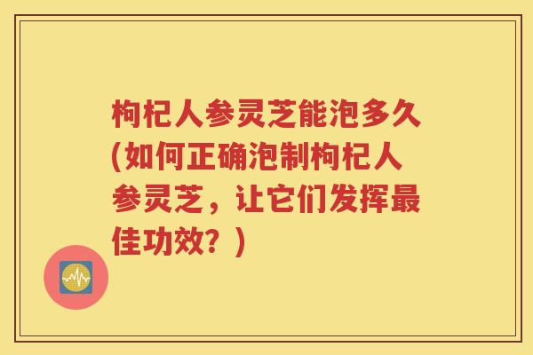 枸杞人参灵芝能泡多久(如何正确泡制枸杞人参灵芝，让它们发挥最佳功效？)