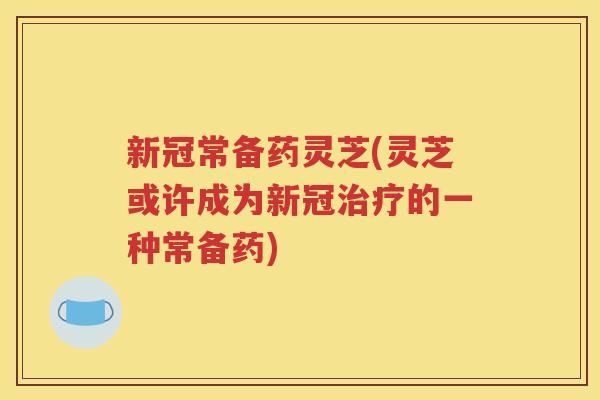 新冠常备药灵芝(灵芝或许成为新冠治疗的一种常备药)