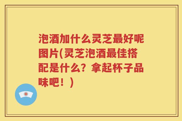 泡酒加什么灵芝最好呢图片(灵芝泡酒最佳搭配是什么？拿起杯子品味吧！)