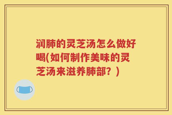 润肺的灵芝汤怎么做好喝(如何制作美味的灵芝汤来滋养肺部？)