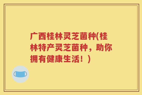 广西桂林灵芝菌种(桂林特产灵芝菌种，助你拥有健康生活！)