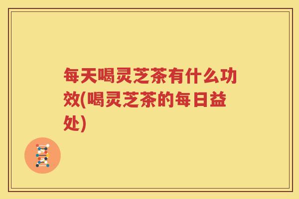 每天喝灵芝茶有什么功效(喝灵芝茶的每日益处)