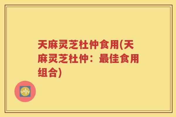 天麻灵芝杜仲食用(天麻灵芝杜仲：最佳食用组合)