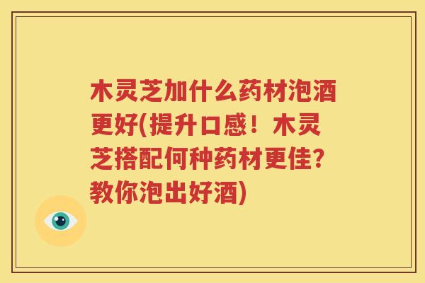 木灵芝加什么药材泡酒更好(提升口感！木灵芝搭配何种药材更佳？教你泡出好酒)