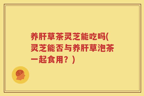 养肝草茶灵芝能吃吗(灵芝能否与养肝草泡茶一起食用？)