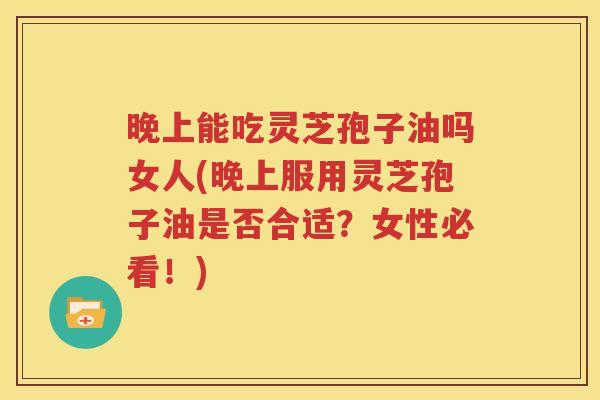 晚上能吃灵芝孢子油吗女人(晚上服用灵芝孢子油是否合适？女性必看！)